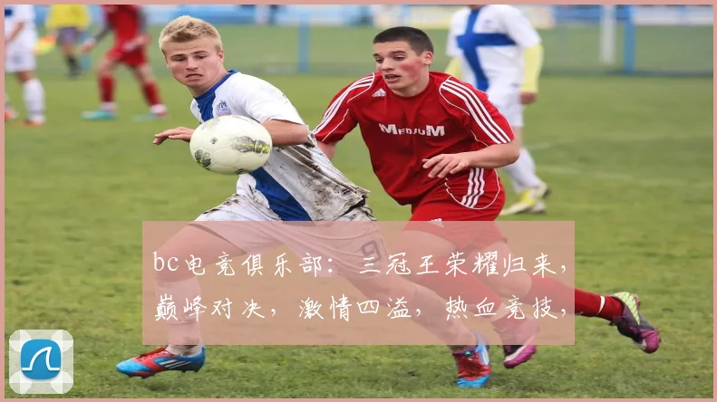 bc电竞俱乐部：三冠王荣耀归来，巅峰对决，激情四溢，热血竞技，不容错过