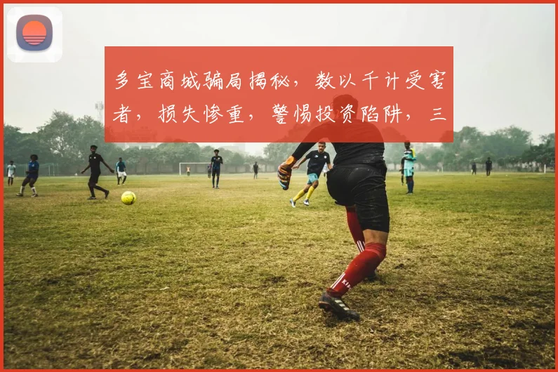 多宝商城骗局揭秘，数以千计受害者，损失惨重，警惕投资陷阱，三个案例警示你