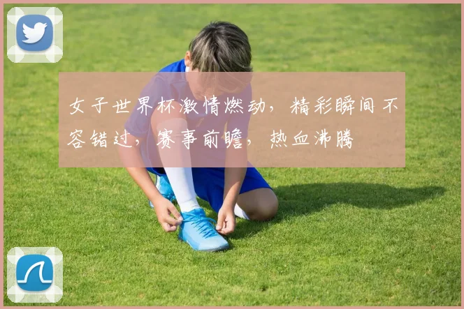 女子世界杯激情燃动，精彩瞬间不容错过，赛事前瞻，热血沸腾