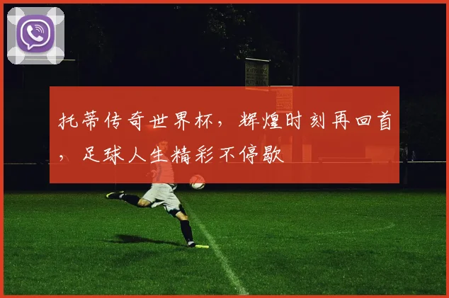 托蒂传奇世界杯，辉煌时刻再回首，足球人生精彩不停歇